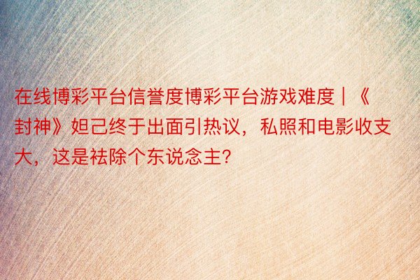 在线博彩平台信誉度博彩平台游戏难度 | 《封神》妲己终于出面引热议，私照和电影收支大，这是袪除个东说念主？