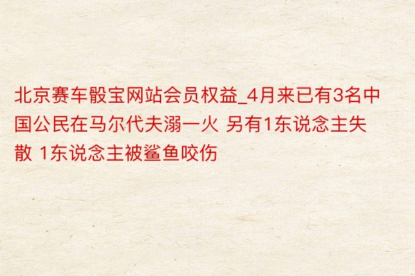 北京赛车骰宝网站会员权益_4月来已有3名中国公民在马尔代夫溺一火 另有1东说念主失散 1东说念主被鲨鱼咬伤