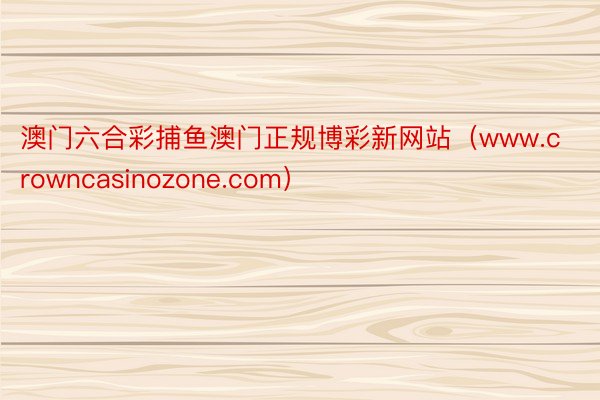 澳门六合彩捕鱼澳门正规博彩新网站（www.crowncasinozone.com）