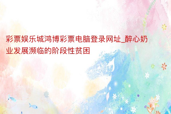 彩票娱乐城鸿博彩票电脑登录网址_醉心奶业发展濒临的阶段性贫困