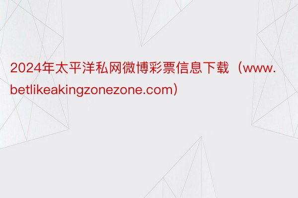 2024年太平洋私网微博彩票信息下载（www.betlikeakingzonezone.com）