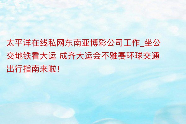 太平洋在线私网东南亚博彩公司工作_坐公交地铁看大运 成齐大运会不雅赛环球交通出行指南来啦！