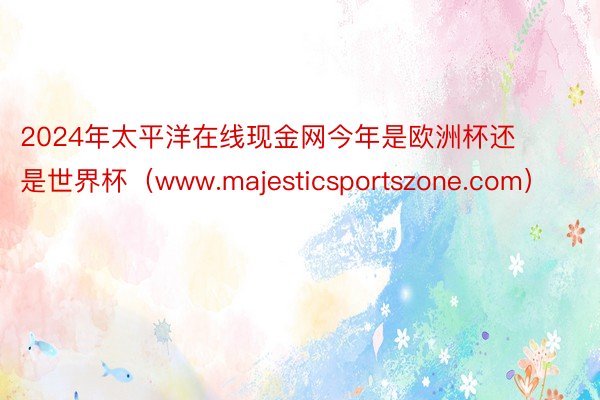 2024年太平洋在线现金网今年是欧洲杯还是世界杯（www.majesticsportszone.com）