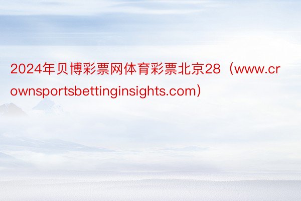 2024年贝博彩票网体育彩票北京28（www.crownsportsbettinginsights.com）