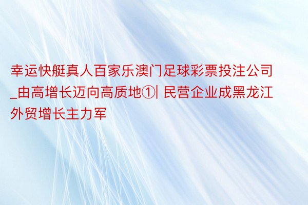 幸运快艇真人百家乐澳门足球彩票投注公司_由高增长迈向高质地①| 民营企业成黑龙江外贸增长主力军