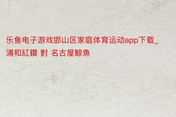 乐鱼电子游戏邯山区家庭体育运动app下载_浦和紅鑽 對 名古屋鯨魚