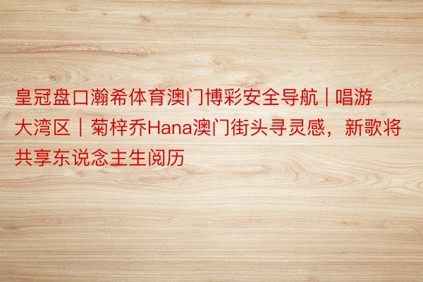 皇冠盘口瀚希体育澳门博彩安全导航 | 唱游大湾区｜菊梓乔Hana澳门街头寻灵感，新歌将共享东说念主生阅历