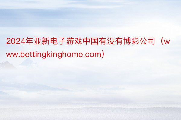 2024年亚新电子游戏中国有没有博彩公司（www.bettingkinghome.com）