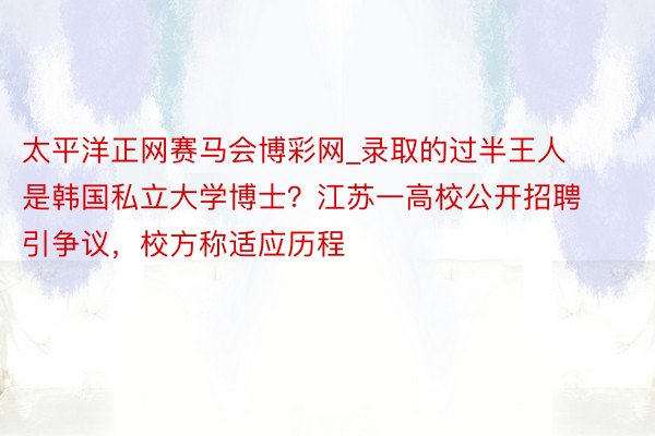 太平洋正网赛马会博彩网_录取的过半王人是韩国私立大学博士？江苏一高校公开招聘引争议，校方称适应历程