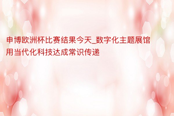 申博欧洲杯比赛结果今天_数字化主题展馆用当代化科技达成常识传递