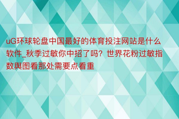 uG环球轮盘中国最好的体育投注网站是什么软件_秋季过敏你中招了吗？世界花粉过敏指数舆图看那处需要点看重