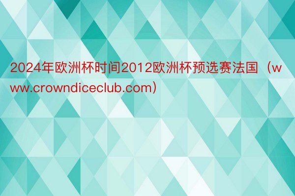 2024年欧洲杯时间2012欧洲杯预选赛法国（www.crowndiceclub.com）