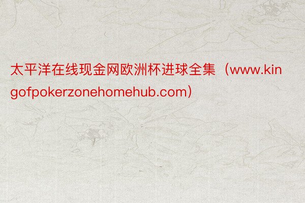 太平洋在线现金网欧洲杯进球全集（www.kingofpokerzonehomehub.com）