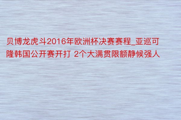 贝博龙虎斗2016年欧洲杯决赛赛程_亚巡可隆韩国公开赛开打 2个大满贯限额静候强人