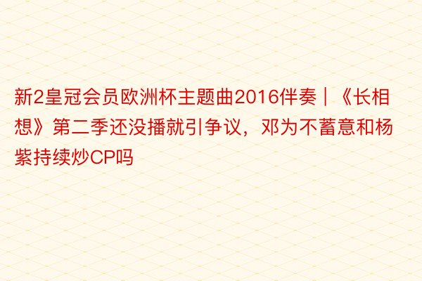 新2皇冠会员欧洲杯主题曲2016伴奏 | 《长相想》第二季还没播就引争议，邓为不蓄意和杨紫持续炒CP吗