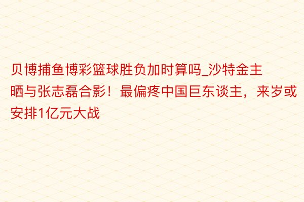 贝博捕鱼博彩篮球胜负加时算吗_沙特金主晒与张志磊合影！最偏疼中国巨东谈主，来岁或安排1亿元大战