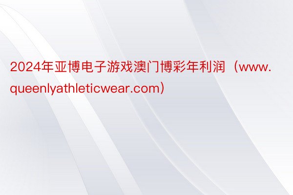 2024年亚博电子游戏澳门博彩年利润（www.queenlyathleticwear.com）