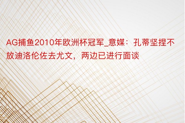 AG捕鱼2010年欧洲杯冠军_意媒：孔蒂坚捏不放迪洛伦佐去尤文，两边已进行面谈