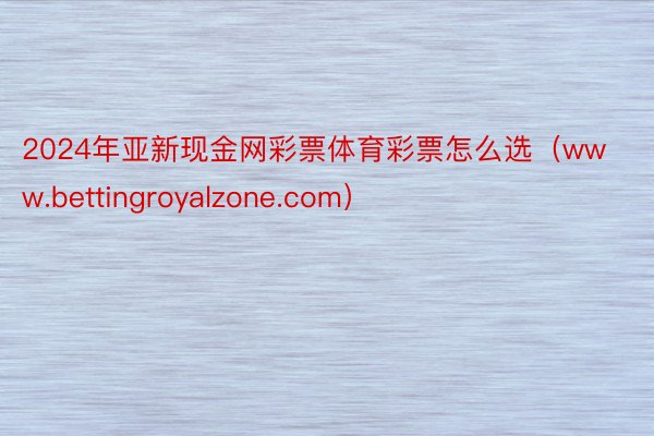 2024年亚新现金网彩票体育彩票怎么选（www.bettingroyalzone.com）