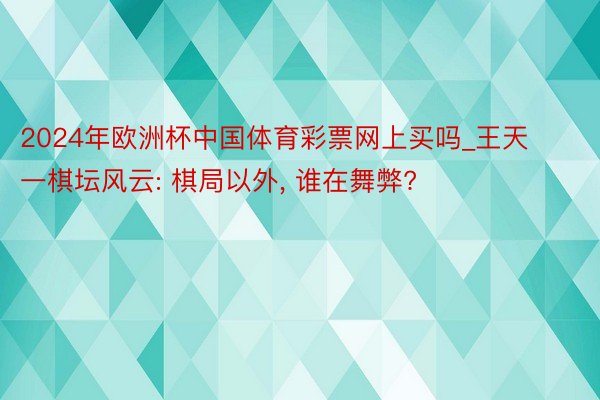 2024年欧洲杯中国体育彩票网上买吗_王天一棋坛风云: 棋局以外, 谁在舞弊?