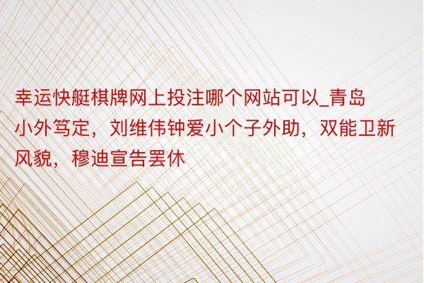 幸运快艇棋牌网上投注哪个网站可以_青岛小外笃定，刘维伟钟爱小个子外助，双能卫新风貌，穆迪宣告罢休