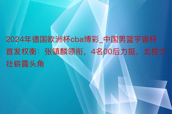 2024年德国欧洲杯cba博彩_中国男篮宇宙杯首发权衡：张镇麟领衔，4名00后力挺，北控少壮崭露头角