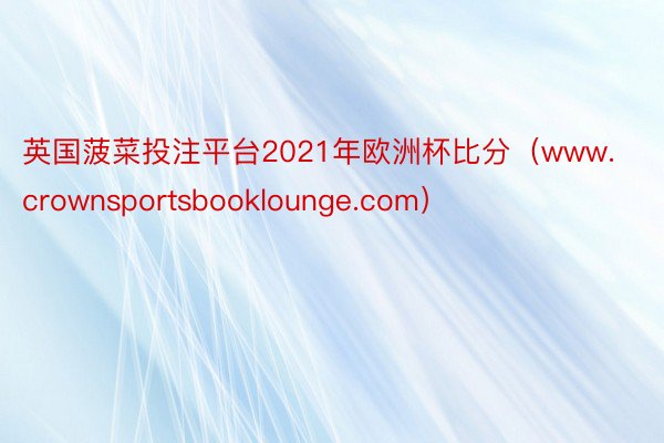 英国菠菜投注平台2021年欧洲杯比分（www.crownsportsbooklounge.com）