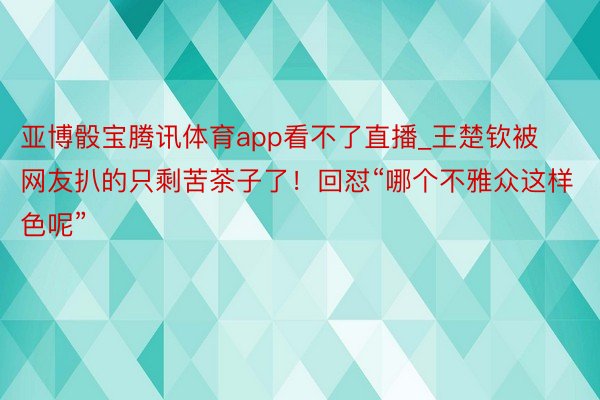 亚博骰宝腾讯体育app看不了直播_王楚钦被网友扒的只剩苦茶子了！回怼“哪个不雅众这样色呢”