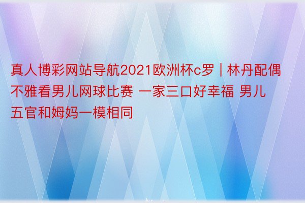 真人博彩网站导航2021欧洲杯c罗 | 林丹配偶不雅看男儿网球比赛 一家三口好幸福 男儿五官和姆妈一模相同