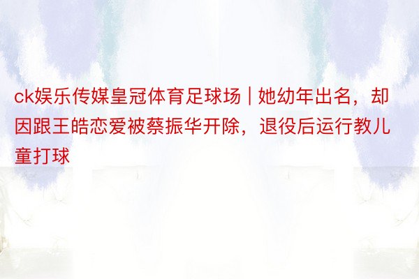 ck娱乐传媒皇冠体育足球场 | 她幼年出名，却因跟王皓恋爱被蔡振华开除，退役后运行教儿童打球