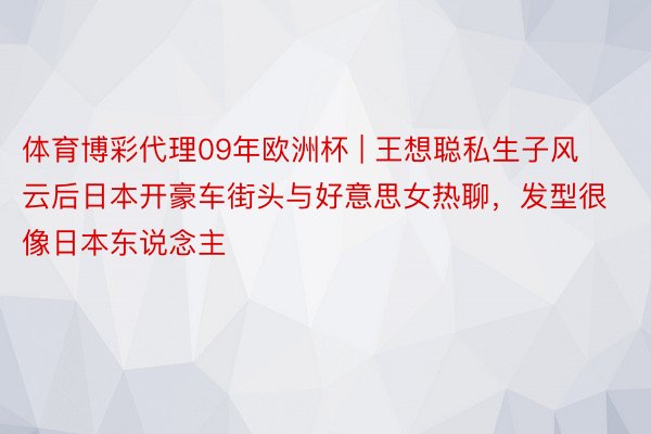 体育博彩代理09年欧洲杯 | 王想聪私生子风云后日本开豪车街头与好意思女热聊，发型很像日本东说念主