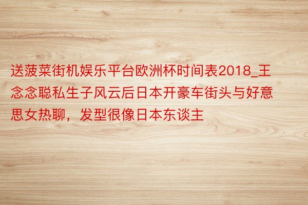 送菠菜街机娱乐平台欧洲杯时间表2018_王念念聪私生子风云后日本开豪车街头与好意思女热聊，发型很像日本东谈主