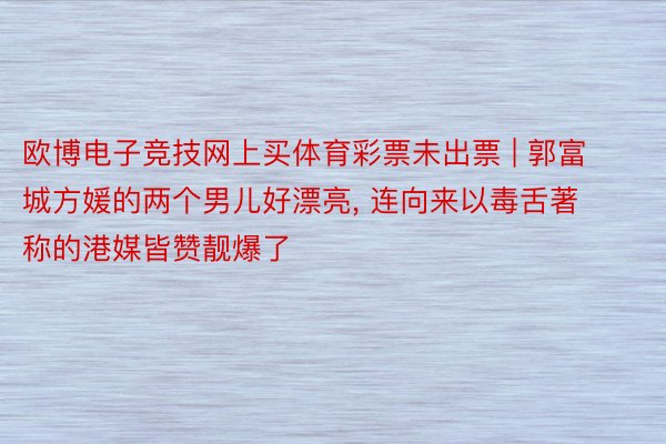 欧博电子竞技网上买体育彩票未出票 | 郭富城方媛的两个男儿好漂亮, 连向来以毒舌著称的港媒皆赞靓爆了