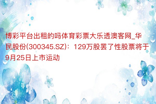 博彩平台出租的吗体育彩票大乐透澳客网_华民股份(300345.SZ)：129万股罢了性股票将于9月25日上市运动