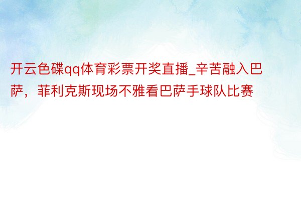 开云色碟qq体育彩票开奖直播_辛苦融入巴萨，菲利克斯现场不雅看巴萨手球队比赛