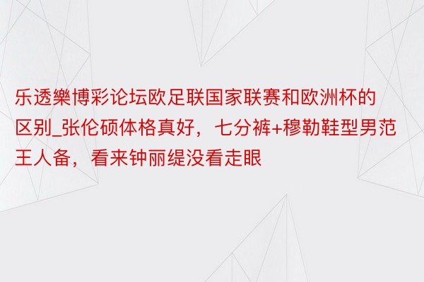 乐透樂博彩论坛欧足联国家联赛和欧洲杯的区别_张伦硕体格真好，七分裤+穆勒鞋型男范王人备，看来钟丽缇没看走眼