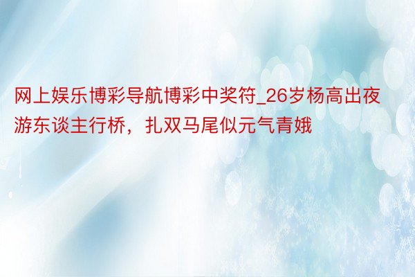 网上娱乐博彩导航博彩中奖符_26岁杨高出夜游东谈主行桥，扎双马尾似元气青娥