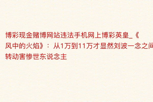 博彩现金赌博网站违法手机网上博彩英皇_《风中的火焰》：从1万到11万才显然刘波一念之间转动害惨世东说念主