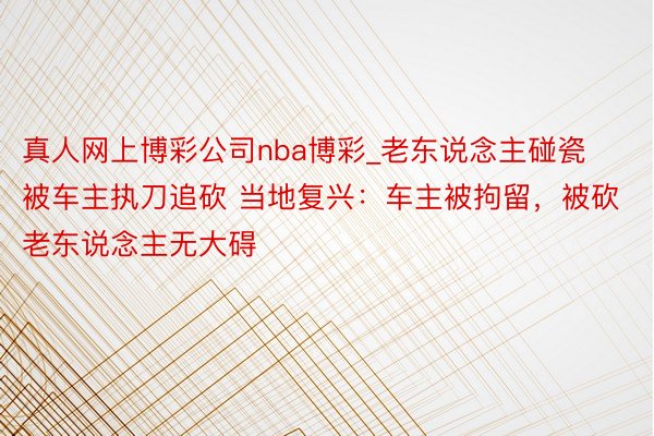 真人网上博彩公司nba博彩_老东说念主碰瓷被车主执刀追砍 当地复兴：车主被拘留，被砍老东说念主无大碍