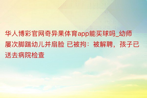 华人博彩官网奇异果体育app能买球吗_幼师屡次脚踹幼儿并扇脸 已被拘：被解聘，孩子已送去病院检查