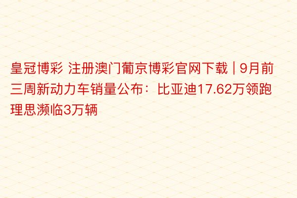 皇冠博彩 注册澳门葡京博彩官网下载 | 9月前三周新动力车销量公布:比亚迪17.62万领跑 理思濒临3万辆